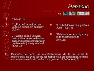 Habacuc
                              Jabaquq   ‫חבקוק‬
                                          Ha

   Título (1,1)
   1°¿Por qué la maldad en              “Los babilonios castigarán a
    Judá se queda sin castigo?            Judá” (1,5-11)
    (1,2-4)
                                         “Babilonia será castigada, y
   2°¿Cómo puede un Dios                 la fe recompensada”
    justo utilizar a los malvados
    babilonios para castigar a un         (2,2-20) 
    pueblo más justo que ellos?
    (1,12-2,1) 

   Después de pedir las manifestaciones de la ira y de la
    misericordia de Dios (como las había visto en el pasado), termina
    con una confesión de confianza y gozo en el Señor (cap.3).
 