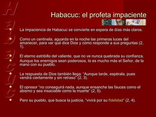 Habacuc: el profeta impaciente
   La impaciencia de Habacuc se convierte en espera de días más claros.

   Como un centinela, aguarda en la noche las primeras luces del
    amanecer, para ver qué dice Dios y cómo responde a sus preguntas (2,
    1).

   El eterno estribillo del valiente, que no ve nunca quebrada su confianza.
   Aunque los enemigos sean poderosos, lo es mucho más el Señor, de la
    mano con su pueblo.

   La respuesta de Dios también llega: “Aunque tarde, espérala, pues
    vendrá ciertamente y sin retraso” (2, 3).

   El opresor “no conseguirá nada, aunque ensanche las fauces como el
    abismo y sea insaciable como la muerte” (2, 5).

   Pero su pueblo, que busca la justicia, “vivirá por su fidelidad” (2, 4).
 