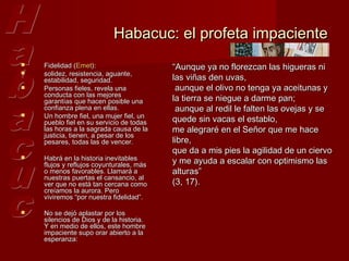 Habacuc: el profeta impaciente
   Fidelidad (Emet):                     “Aunque ya no florezcan las higueras ni
   solidez, resistencia, aguante,
    estabilidad, seguridad.               las viñas den uvas,
   Personas fieles, revela una            aunque el olivo no tenga ya aceitunas y
    conducta con las mejores
    garantías que hacen posible una       la tierra se niegue a darme pan;
    confianza plena en ellas.              aunque al redil le falten las ovejas y se
    Un hombre fiel, una mujer fiel, un
                                          quede sin vacas el establo,

    pueblo fiel en su servicio de todas
    las horas a la sagrada causa de la    me alegraré en el Señor que me hace
    justicia, tienen, a pesar de los
    pesares, todas las de vencer.         libre,
                                          que da a mis pies la agilidad de un ciervo
   Habrá en la historia inevitables      y me ayuda a escalar con optimismo las
    flujos y reflujos coyunturales, más
    o menos favorables. Llamará a         alturas”
    nuestras puertas el cansancio, al
    ver que no está tan cercana como      (3, 17).
    creíamos la aurora. Pero
    viviremos “por nuestra fidelidad”.

   No se dejó aplastar por los
    silencios de Dios y de la historia.
    Y en medio de ellos, este hombre
    impaciente supo orar abierto a la
    esperanza:
 