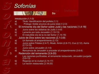 Sofonías
                                            ‫צפניה‬        Tzefanyah
                                            So

     Introducción (1,1-3)
     a)      Titulo: Identificación del profeta (1,1)
     b)       Prólogo: Doble anuncio de juicio total (1,2-3)
1.        El inminente día del Señor sobre Judá y las naciones (1,4-18)
     a)      Juicio sobre los idólatras de Judá (1,4-9)
     b)      Lamento por toda Jerusalén (1,10-13)
     c)      El ineludible día de la ira del Señor (1,14-18)
2.        Juicio de Dios sobre las naciones (2,1-3:8)
     a)      Un llamado al arrepentimiento (2,13)
     b)      Juicio sobre Filistea (2,4-7), Moab, Amón (2,8-11), Cus (2,12), Asiria
             (2,13-15),
     c)      Juicio sobre Jerusalén (3,1-5) 
     d)      Renuencia de Jerusalén a proceder al arrepentimiento (3:6-8) 
3.        Redención del remanente (3,9-20) 
     a)      Las naciones purificadas, el remanente restaurado, Jerusalén purgada
             (3,9-13)
     b)      Regocijo en la ciudad (3,14-17) 
     c)      La nación restaurada (3,18-20)
 