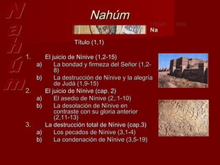 Nahúm                 Najum   ‫נחום‬
                                                 Na

                     Título (1,1)

1.        El juicio de Nínive (1,2-15)
     a)       La bondad y firmeza del Señor (1,2-
              8)
     b)       La destrucción de Nínive y la alegría
              de Judá (1,9-15)
2.        El juicio de Nínive (cap. 2)
     a)       El asedio de Nínive (2,:1-10)  
     b)       La desolación de Nínive en
              contraste con su gloria anterior
              (2,11-13)
3.        La destrucción total de Nínive (cap.3)
     a)       Los pecados de Nínive (3,1-4)  
     b)       La condenación de Nínive (3,5-19)
 