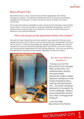 1
Recruitment City
Recruitment City is a new, innovative recruitment organisation with offices
throughout Scotland. Founded by professionals with over 35 years of combined
experience in the industry, it’s safe to say that we know a thing or two about
recruitment.
We could never hope to specialise in every unique sector of business, every industry,
every market. This is what makes our business model ground breaking – we don’t
pretend to know what makes your business tick, and we would be doing you a
disservice if we claimed otherwise.
We enlist the help of partners who have worked in your industry for ten plus years,
people who know what it’s like in your business environment, and people who know
the ins and outs. These are the people who bridge the gap between your specific
requirements, and our broader knowledge about recruitment. This is how we give
you the recruitment experience that your business deserves. This is how we give you
the opportunity to partner with an expert, regardless of what your trade is.
But don’t just take our
word for it…
“Having now met the
Recruitment City manager
Kelly several times, her
professionalism, passion
and personable
demeanour really installed
absolute confidence in the
whole partnership ethos
working with Recruitment
City. Just what I had been
looking for in my search for
a new challenge. Before I
encountered Recruitment
City I didn’t envisage ever
finding it!"
-John Donnelly,
Recruitment City Partner
“This is how we give you the opportunity to Partner with an Expert”
 