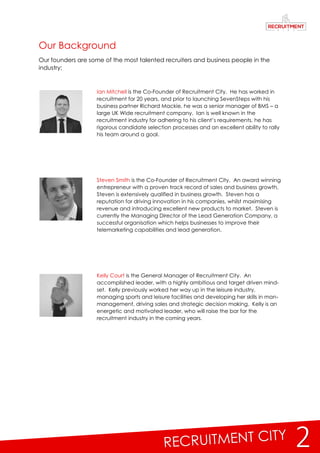 2
Our Background
Our founders are some of the most talented recruiters and business people in the
industry;
Ian Mitchell is the Co-Founder of Recruitment City. He has worked in
recruitment for 20 years, and prior to launching SevenSteps with his
business partner Richard Mackie, he was a senior manager of BMS – a
large UK Wide recruitment company. Ian is well known in the
recruitment industry for adhering to his client’s requirements, he has
rigorous candidate selection processes and an excellent ability to rally
his team around a goal.
Steven Smith is the Co-Founder of Recruitment City. An award winning
entrepreneur with a proven track record of sales and business growth,
Steven is extensively qualified in business growth. Steven has a
reputation for driving innovation in his companies, whilst maximising
revenue and introducing excellent new products to market. Steven is
currently the Managing Director of the Lead Generation Company, a
successful organisation which helps businesses to improve their
telemarketing capabilities and lead generation.
Kelly Court is the General Manager of Recruitment City. An
accomplished leader, with a highly ambitious and target driven mind-
set. Kelly previously worked her way up in the leisure industry,
managing sports and leisure facilities and developing her skills in man-
management, driving sales and strategic decision making. Kelly is an
energetic and motivated leader, who will raise the bar for the
recruitment industry in the coming years.
 