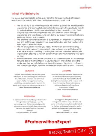 3
ACCURATE
‘Trevor has positioned himself in the industry as
an individual with the ability to successfully
assist clients through the most difficult and
testing financial situations. With a proven track
record in selecting the correct insolvency
solution and partner to fit the clients
circumstances in hand.’
– Trevor, Recruitment City Partner
THOROUGH
‘Having grown through the ranks to
management and then being a director and
owner of these businesses, Keith is able to look
for the best candidates who can bring quality,
attitude, enthusiasm and experience to your
business.’
– Keith, Recruitment City Partner
What We Believe In
For us, our business model is a step away from the standard methods of modern
recruitment, the industry which has centred on making a quick buck.
 We do not try to do something which we are not qualified for, it takes years of
experience and learning to become familiar enough with a particular industry
to make intelligent decisions on identifying the right person for a job. This is
why we work with industry partners who look after our clients with right
experience and knowledge, who can deliver our expert recruitment solutions,
perfectly tailored to your needs.
 We offer the consultative services of our partners, it’s important to us that you
not only get the right people in your organisation, but also that you have the
right support when it matters.
 We will always listen to what you need. We have an extensive vacancy
documentation system in place which helps us to not only get to know the
roles for which you are hiring, but also gives us a much broader view of your
organisation, allowing us to work closer with you and to understand your point
of view.
 Post Placement Care is a core principle in our business model, it’s not enough
for us to deliver the finest talent to your company. We will stick around to
make sure that we definitely made the right choices. We are so confident in
our ability to get it right, we offer a free replacement service up to 12 months.
QUALIFIED
‘John has been involved in the print and copier
industry for 30 years delivering print solutions to
the public sector, corporate and commercial
sectors. He has vast experience in sales,
establishing and developing sales teams in the
public sector, corporate, and commercial sectors.’
– John, Recruitment City Partner
PROFESSIONAL
‘A professional networker and very well connected
throughout Leven/Fife/Glasgow and the
surrounding areas. With a strong background in
sales and recruitment himself, Gary understands
the wants and need of both the Client and
Candidate.’
- Gary, Recruitment City Partner
#PartnerwithanExpert
 