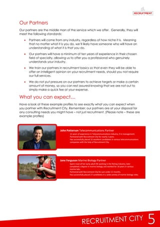 5
John Patterson Telecommunications Partner
 12 years of experience in Telecommunications Industry, 9 in management.
 Partnered with Recruitment City for nearly 2 years.
 Has successfully placed 32 excellent candidates in various telecommunications
companies with the help of Recruitment City.
Jane Ferguson Marine Biology Partner
 Spent most of her early adult life working in the fishing industry, later
completed a degree in marine biology and worked for 18 years in various
marine labs.
 Partnered with Recruitment City for just under 11 months.
 Has successfully placed 27 candidates in a wide variety of marine biology roles.
Our Partners
Our partners are the middle man of the service which we offer. Generally, they will
meet the following standards;
 Partners will come from any industry, regardless of how niche it is. Meaning
that no matter what it is you do, we’ll likely have someone who will have an
understanding of what it is that you do.
 Our partners will have a minimum of ten years of experience in their chosen
field of specialty, allowing us to offer you a professional who genuinely
understands your industry.
 We train our partners in recruitment basics so that even they will be able to
offer an intelligent opinion on your recruitment needs, should you not require
our full services.
 We do not put pressure on our partners to achieve targets or make a certain
amount of money, so you can rest assured knowing that we are not out to
simply make a quick fee at your expense.
What you can expect…
Have a look at these example profiles to see exactly what you can expect when
you partner with Recruitment City. Remember; our partners are at your disposal for
any consulting needs you might have – not just recruitment. (Please note – these are
example profiles)
 
