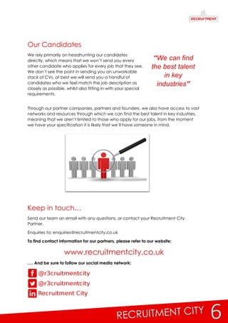 6
Our Candidates
We rely primarily on headhunting our candidates
directly, which means that we won’t send you every
other candidate who applies for every job that they see.
We don’t see the point in sending you an unworkable
stack of CVs, at best we will send you a handful of
candidates who we feel match the job description as
closely as possible, whilst also fitting in with your special
requirements.
Through our partner companies, partners and founders, we also have access to vast
networks and resources through which we can find the best talent in key industries,
meaning that we aren’t limited to those who apply for our jobs, from the moment
we have your specification it is likely that we’ll have someone in mind.
Keep in touch…
Send our team an email with any questions, or contact your Recruitment City
Partner.
Enquiries to; enquiries@recruitmentcity.co.uk
To find contact information for our partners, please refer to our website;
www.recruitmentcity.co.uk
…. And be sure to follow our social media network;
“We can find
the best talent
in key
industries”
 