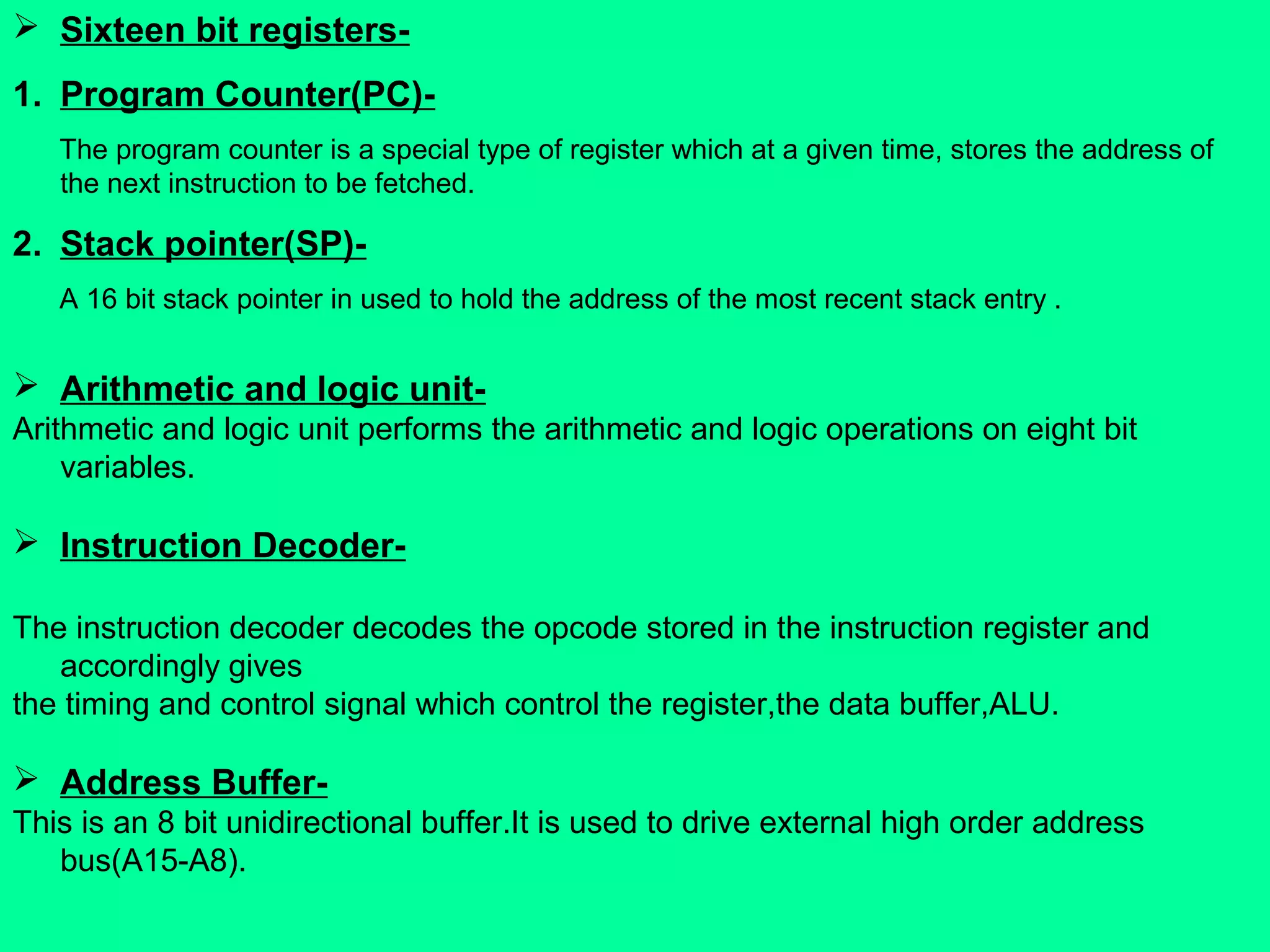 Sixteen bit registers-
1. Program Counter(PC)-
The program counter is a special type of register which at a given time, stores the address of
the next instruction to be fetched.
2. Stack pointer(SP)-
A 16 bit stack pointer in used to hold the address of the most recent stack entry .
 Arithmetic and logic unit-
Arithmetic and logic unit performs the arithmetic and logic operations on eight bit
variables.
 Instruction Decoder-
The instruction decoder decodes the opcode stored in the instruction register and
accordingly gives
the timing and control signal which control the register,the data buffer,ALU.
 Address Buffer-
This is an 8 bit unidirectional buffer.It is used to drive external high order address
bus(A15-A8).
 