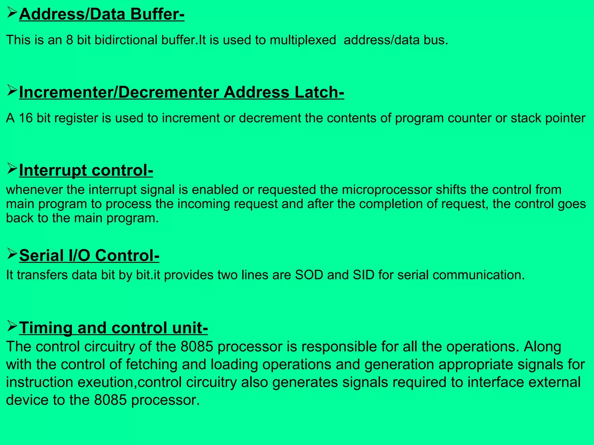 Address/Data Buffer-
This is an 8 bit bidirctional buffer.It is used to multiplexed address/data bus.
Incrementer/Decrementer Address Latch-
A 16 bit register is used to increment or decrement the contents of program counter or stack pointer
Interrupt control-
whenever the interrupt signal is enabled or requested the microprocessor shifts the control from
main program to process the incoming request and after the completion of request, the control goes
back to the main program.
Serial I/O Control-
It transfers data bit by bit.it provides two lines are SOD and SID for serial communication.
Timing and control unit-
The control circuitry of the 8085 processor is responsible for all the operations. Along
with the control of fetching and loading operations and generation appropriate signals for
instruction exeution,control circuitry also generates signals required to interface external
device to the 8085 processor.
 