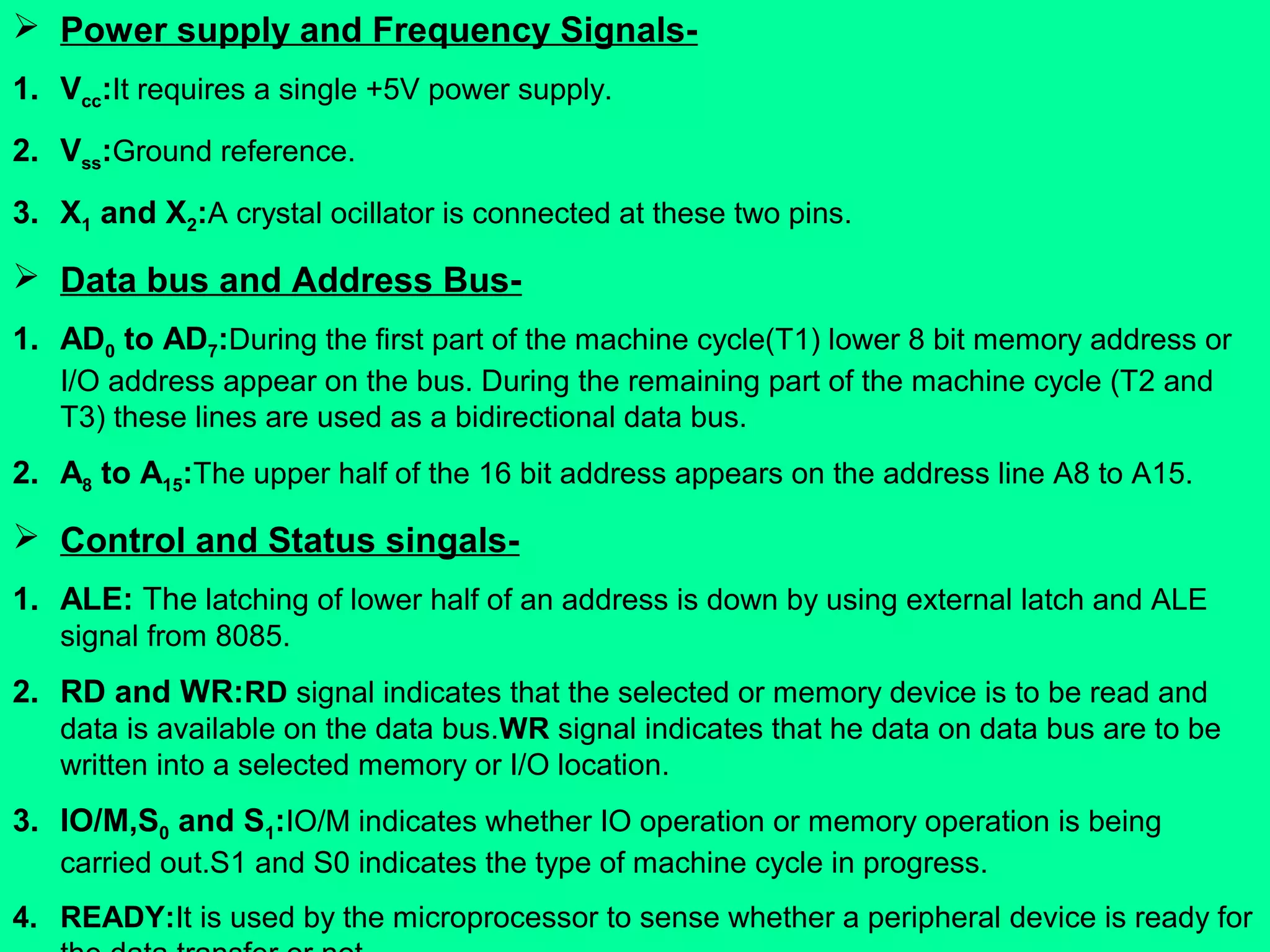  Power supply and Frequency Signals-
1. Vcc:It requires a single +5V power supply.
2. Vss:Ground reference.
3. X1 and X2:A crystal ocillator is connected at these two pins.
 Data bus and Address Bus-
1. AD0 to AD7:During the first part of the machine cycle(T1) lower 8 bit memory address or
I/O address appear on the bus. During the remaining part of the machine cycle (T2 and
T3) these lines are used as a bidirectional data bus.
2. A8 to A15:The upper half of the 16 bit address appears on the address line A8 to A15.
 Control and Status singals-
1. ALE: The latching of lower half of an address is down by using external latch and ALE
signal from 8085.
2. RD and WR:RD signal indicates that the selected or memory device is to be read and
data is available on the data bus.WR signal indicates that he data on data bus are to be
written into a selected memory or I/O location.
3. IO/M,S0 and S1:IO/M indicates whether IO operation or memory operation is being
carried out.S1 and S0 indicates the type of machine cycle in progress.
4. READY:It is used by the microprocessor to sense whether a peripheral device is ready for
 