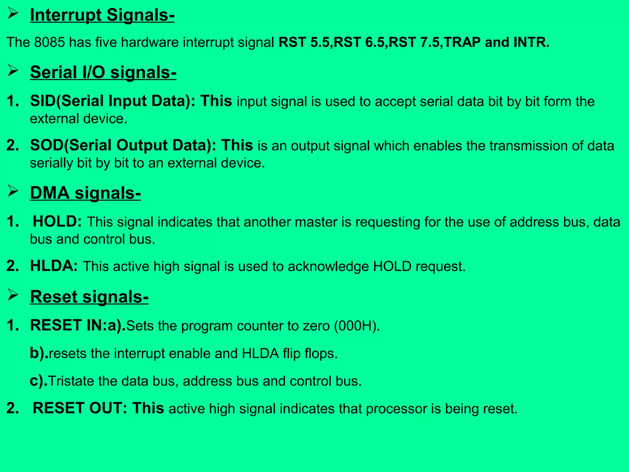  Interrupt Signals-
The 8085 has five hardware interrupt signal RST 5.5,RST 6.5,RST 7.5,TRAP and INTR.
 Serial I/O signals-
1. SID(Serial Input Data): This input signal is used to accept serial data bit by bit form the
external device.
2. SOD(Serial Output Data): This is an output signal which enables the transmission of data
serially bit by bit to an external device.
 DMA signals-
1. HOLD: This signal indicates that another master is requesting for the use of address bus, data
bus and control bus.
2. HLDA: This active high signal is used to acknowledge HOLD request.
 Reset signals-
1. RESET IN:a).Sets the program counter to zero (000H).
b).resets the interrupt enable and HLDA flip flops.
c).Tristate the data bus, address bus and control bus.
2. RESET OUT: This active high signal indicates that processor is being reset.
 