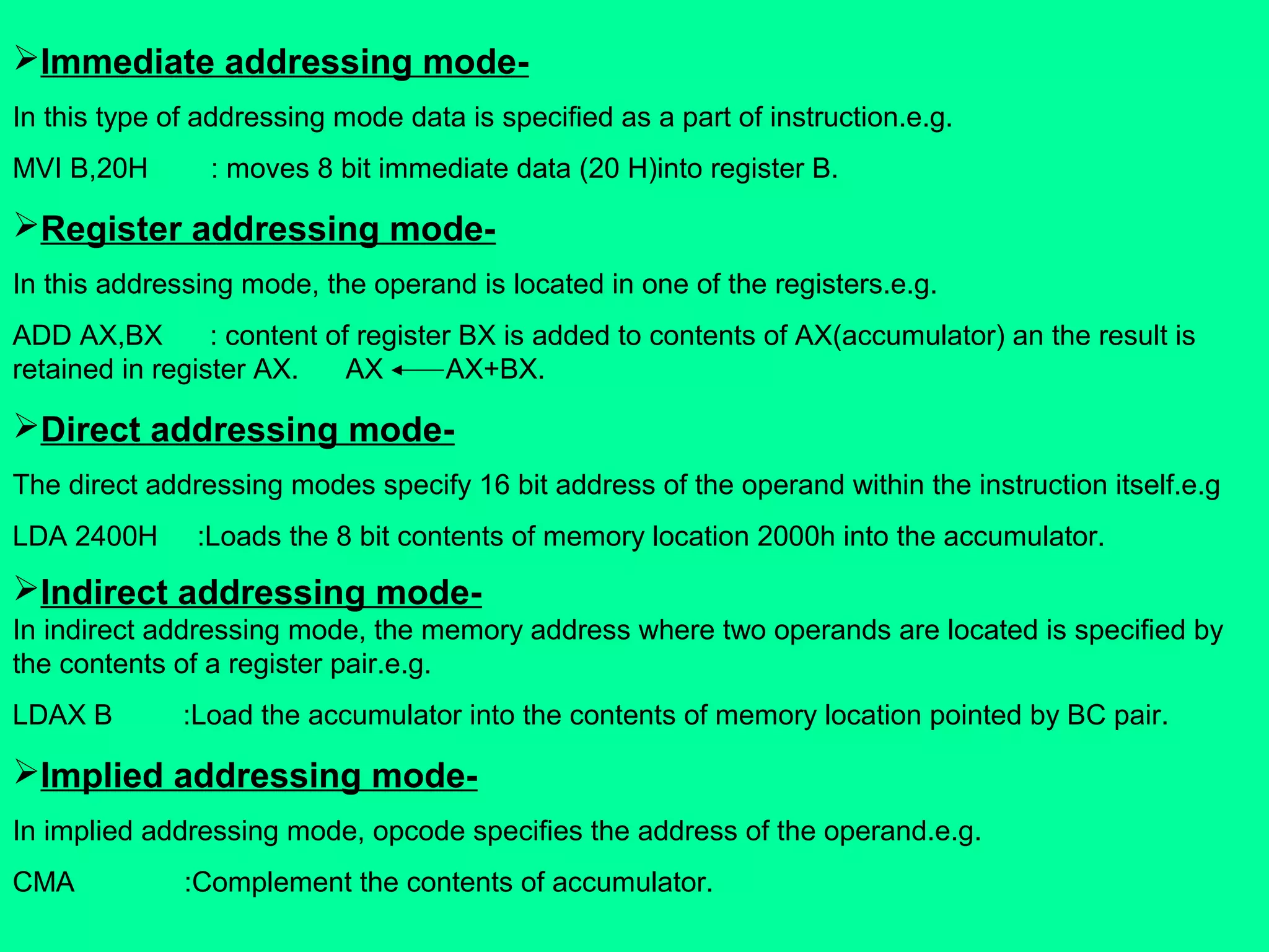 Immediate addressing mode-
In this type of addressing mode data is specified as a part of instruction.e.g.
MVI B,20H : moves 8 bit immediate data (20 H)into register B.
Register addressing mode-
In this addressing mode, the operand is located in one of the registers.e.g.
ADD AX,BX : content of register BX is added to contents of AX(accumulator) an the result is
retained in register AX. AX AX+BX.
Direct addressing mode-
The direct addressing modes specify 16 bit address of the operand within the instruction itself.e.g
LDA 2400H :Loads the 8 bit contents of memory location 2000h into the accumulator.
Indirect addressing mode-
In indirect addressing mode, the memory address where two operands are located is specified by
the contents of a register pair.e.g.
LDAX B :Load the accumulator into the contents of memory location pointed by BC pair.
Implied addressing mode-
In implied addressing mode, opcode specifies the address of the operand.e.g.
CMA :Complement the contents of accumulator.
 