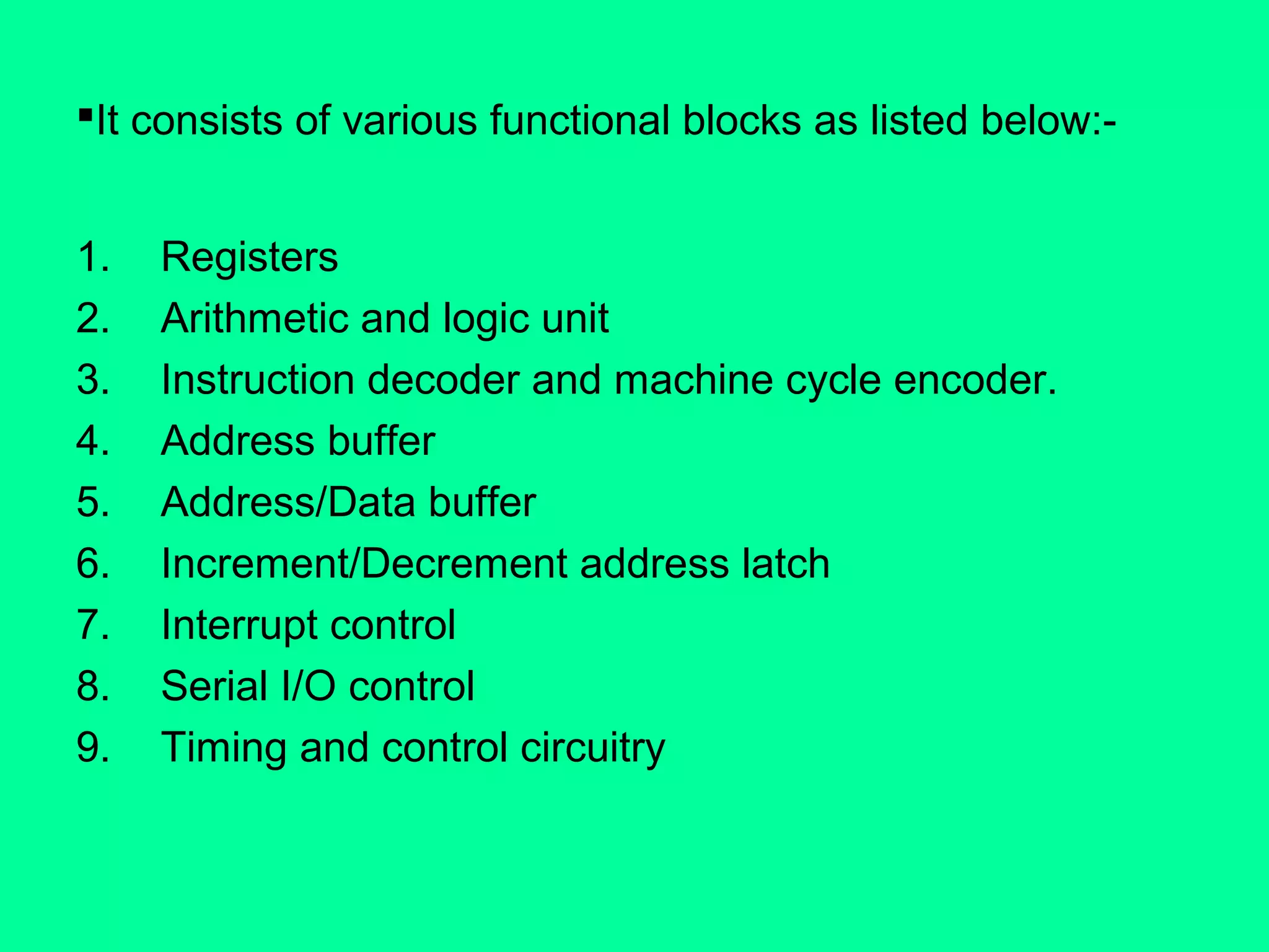 It consists of various functional blocks as listed below:-
1. Registers
2. Arithmetic and logic unit
3. Instruction decoder and machine cycle encoder.
4. Address buffer
5. Address/Data buffer
6. Increment/Decrement address latch
7. Interrupt control
8. Serial I/O control
9. Timing and control circuitry
 