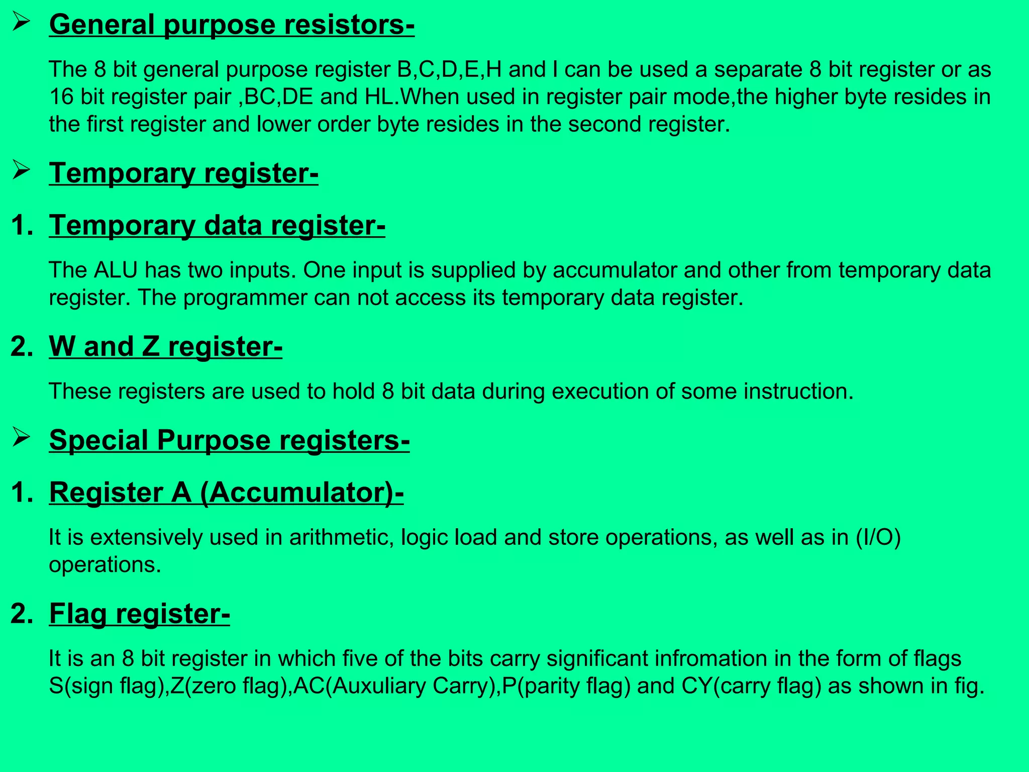  General purpose resistors-
The 8 bit general purpose register B,C,D,E,H and l can be used a separate 8 bit register or as
16 bit register pair ,BC,DE and HL.When used in register pair mode,the higher byte resides in
the first register and lower order byte resides in the second register.
 Temporary register-
1. Temporary data register-
The ALU has two inputs. One input is supplied by accumulator and other from temporary data
register. The programmer can not access its temporary data register.
2. W and Z register-
These registers are used to hold 8 bit data during execution of some instruction.
 Special Purpose registers-
1. Register A (Accumulator)-
It is extensively used in arithmetic, logic load and store operations, as well as in (I/O)
operations.
2. Flag register-
It is an 8 bit register in which five of the bits carry significant infromation in the form of flags
S(sign flag),Z(zero flag),AC(Auxuliary Carry),P(parity flag) and CY(carry flag) as shown in fig.
 