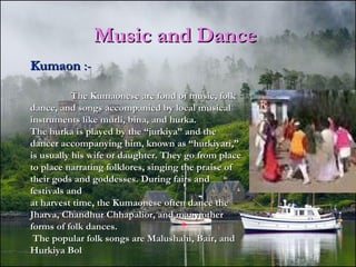 Music and DanceMusic and Dance
KumaonKumaon :-:-
The Kumaonese are fond of music, folkThe Kumaonese are fond of music, folk
dance, and songs accompanied by local musicaldance, and songs accompanied by local musical
instruments like murli, bina, and hurka.instruments like murli, bina, and hurka.
The hurka is played by the “jurkiya” and theThe hurka is played by the “jurkiya” and the
dancer accompanying him, known as “hurkiyari,”dancer accompanying him, known as “hurkiyari,”
is usually his wife or daughter. They go from placeis usually his wife or daughter. They go from place
to place narrating folklores, singing the praise ofto place narrating folklores, singing the praise of
their gods and goddesses. During fairs andtheir gods and goddesses. During fairs and
festivals andfestivals and
at harvest time, the Kumaonese often dance theat harvest time, the Kumaonese often dance the
Jharva, Chandhur Chhapalior, and many otherJharva, Chandhur Chhapalior, and many other
forms of folk dances.forms of folk dances.
The popular folk songs are Malushahi, Bair, andThe popular folk songs are Malushahi, Bair, and
Hurkiya BolHurkiya Bol
 