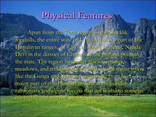 Physical FeaturesPhysical Features
Apart from the Terai region in the ShivalikApart from the Terai region in the Shivalik
foothills, the entire state of Uttaranchal is a part of thefoothills, the entire state of Uttaranchal is a part of the
Himalayan ranges. At 7,817 m above sea level, NandaHimalayan ranges. At 7,817 m above sea level, Nanda
Devi in the district of Chamoli is the highest point inDevi in the district of Chamoli is the highest point in
the state. The region has many glaciers, passes,the state. The region has many glaciers, passes,
meadows, and trekking routes with several major riversmeadows, and trekking routes with several major rivers
like the Ganga and Yamuna originating from here. Alike the Ganga and Yamuna originating from here. A
major part of this Himalayan state comes undermajor part of this Himalayan state comes under
rainforests and alpine forests that are home to some ofrainforests and alpine forests that are home to some of
the highly endangered wildlife speciesthe highly endangered wildlife species
 