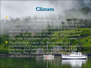 ClimateClimate
 The state has two distinct climatic regions: theThe state has two distinct climatic regions: the
predominant hilly terrain and the small plain region.predominant hilly terrain and the small plain region.
The climatic condition of the plains is very similar to itsThe climatic condition of the plains is very similar to its
counterpart in the Gangetic plain—that is, tropical.counterpart in the Gangetic plain—that is, tropical.
Summers are unbearable with temperature going overSummers are unbearable with temperature going over
the 40°C mark and a lot of humidity. Winters can bethe 40°C mark and a lot of humidity. Winters can be
chilly with temperatures going below 5°C at times.chilly with temperatures going below 5°C at times.
 The Himalayan region has Alpine conditionsThe Himalayan region has Alpine conditions
characterized by cold winters with snowfall for quite acharacterized by cold winters with snowfall for quite a
long time, good rainfall in the monsoon, and mildlong time, good rainfall in the monsoon, and mild
summers. This climate also provides the state with itssummers. This climate also provides the state with its
only livelihood, i.e., tourism.only livelihood, i.e., tourism.
 