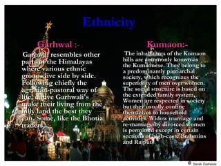EthnicityEthnicity
GarhwalGarhwal :-:-
Garhwal resembles otherGarhwal resembles other
parts of the Himalayasparts of the Himalayas
where various ethnicwhere various ethnic
groups live side by side.groups live side by side.
Following chiefly theFollowing chiefly the
agrarian-pastoral way ofagrarian-pastoral way of
life, native Garhwali'slife, native Garhwali's
make their living from themake their living from the
hilly land the best theyhilly land the best they
can. Some, like the Bhotiacan. Some, like the Bhotia
traders,traders,..
Kumaon:-Kumaon:-
The inhabitants of the KumaonThe inhabitants of the Kumaon
hills are commonly known ashills are commonly known as
the Kumaonese. They belong tothe Kumaonese. They belong to
a predominantly patriarchala predominantly patriarchal
society, which recognizes thesociety, which recognizes the
superiority of men over women.superiority of men over women.
The social structure is based onThe social structure is based on
the extended family system,the extended family system,
Women are respected in societyWomen are respected in society
but they usually confinebut they usually confine
themselves to householdthemselves to household
activities. Widow marriage andactivities. Widow marriage and
re-marriage by divorced womenre-marriage by divorced women
is permitted except in certainis permitted except in certain
sections of high-caste Brahminssections of high-caste Brahmins
and Rajputsand Rajputs..
 