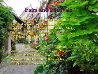 Fairs and FestivalsFairs and Festivals
The major fairs and festivals of theThe major fairs and festivals of the
Garhwal region are Hatkalika Fair,Garhwal region are Hatkalika Fair,
Tapkeshwar Fair, Surkhanda Devi Mela,Tapkeshwar Fair, Surkhanda Devi Mela,
Kunjapuri Fair, Lakhawar Village Fair,Kunjapuri Fair, Lakhawar Village Fair,
and Mata Murti Ka Mela.and Mata Murti Ka Mela.
The major fairs and festivals ofThe major fairs and festivals of
Kumaon region are Uttarayani Mela,Kumaon region are Uttarayani Mela,
Shravan Mela (Jageshwar), KartikShravan Mela (Jageshwar), Kartik
Poornima at Dwarahat, Kasar Devi fair,Poornima at Dwarahat, Kasar Devi fair,
and Nanda Devi melasand Nanda Devi melas
 