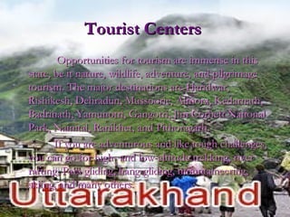 Tourist CentersTourist Centers
Opportunities for tourism are immense in thisOpportunities for tourism are immense in this
state, be it nature, wildlife, adventure, and pilgrimagestate, be it nature, wildlife, adventure, and pilgrimage
tourism. The major destinations are Haridwar,tourism. The major destinations are Haridwar,
Rishikesh, Dehradun, Mussoorie, Almora, Kedarnath,Rishikesh, Dehradun, Mussoorie, Almora, Kedarnath,
Badrinath, Yamunotri, Gangotri, Jim Corbett NationalBadrinath, Yamunotri, Gangotri, Jim Corbett National
Park, Nainital, Ranikhet, and Pithoragarh.Park, Nainital, Ranikhet, and Pithoragarh.
If you are adventurous and like tough challenges,If you are adventurous and like tough challenges,
you can go for high- and low-altitude trekking, riveryou can go for high- and low-altitude trekking, river
rafting, Para gliding, hang-gliding, mountaineering,rafting, Para gliding, hang-gliding, mountaineering,
skiing, and many others.skiing, and many others.
 