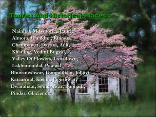 Nainital, Mussoorie, Pauri,Nainital, Mussoorie, Pauri,
Almora, Ranikhet, Khirsu,Almora, Ranikhet, Khirsu,
Champawat, Dayara, Auli,Champawat, Dayara, Auli,
Khatling, Vedini Bugyal,Khatling, Vedini Bugyal,
Valley Of Flowers, Lansdown,Valley Of Flowers, Lansdown,
Lakhamandal, PaataalLakhamandal, Paataal
Bhuvaneshwar, Gangolihaat, Jolljivi,Bhuvaneshwar, Gangolihaat, Jolljivi,
Kataarmal, Kosini, Jageshwar,Kataarmal, Kosini, Jageshwar,
Dwarahaat, Someshwar, Baijnath,Dwarahaat, Someshwar, Baijnath,
Pindari Glacier etc.Pindari Glacier etc.
Tourist And Historical Places :Tourist And Historical Places :
 