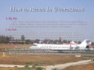 How to Reach In UttarakhandHow to Reach In Uttarakhand
1. By Air1. By Air
Jolly Grant near Dehradun is the only airport. There are regular flights toJolly Grant near Dehradun is the only airport. There are regular flights to
Delhi by Indian Airlines. Otherwise, one has the option to travel to Delhi byDelhi by Indian Airlines. Otherwise, one has the option to travel to Delhi by
road or rail and then take the air route to various destinationsroad or rail and then take the air route to various destinations..
2.2. By RailBy Rail
Dehradun, Haridwar, and Kathgodam are the major railway stationsDehradun, Haridwar, and Kathgodam are the major railway stations
connected to almost all parts of the country with regular trains. Not manyconnected to almost all parts of the country with regular trains. Not many
places in the state are connected by rail because of tough terrains. For thoseplaces in the state are connected by rail because of tough terrains. For those
visiting places in the higher altitudes, trekking and road routes are the onlyvisiting places in the higher altitudes, trekking and road routes are the only
options availableoptions available
3.3. By RoadBy Road
Almost all the important places in the state are connected by all-weatherAlmost all the important places in the state are connected by all-weather
metalled roads. Many places in the higher altitudes may still remain off for ametalled roads. Many places in the higher altitudes may still remain off for a
period in the year due to landslides and snowfall. National Highways such asperiod in the year due to landslides and snowfall. National Highways such as
58, 73, 74, and 87 connect places in the state to other parts of the country.58, 73, 74, and 87 connect places in the state to other parts of the country.
 