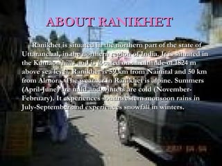 ABOUT RANIKHETABOUT RANIKHET
Ranikhet is situated in the northern part of the state ofRanikhet is situated in the northern part of the state of
Uttaranchal, in the northern region of India. It is situated inUttaranchal, in the northern region of India. It is situated in
the Kumaon hills and is located on an altitude of 1824 mthe Kumaon hills and is located on an altitude of 1824 m
above sea level. Ranikhet is 59 km from Nainital and 50 kmabove sea level. Ranikhet is 59 km from Nainital and 50 km
from Almora. The weather in Ranikhet is alpine. Summersfrom Almora. The weather in Ranikhet is alpine. Summers
(April-June) are mild and winters are cold (November-(April-June) are mild and winters are cold (November-
February). It experiences southwestern monsoon rains inFebruary). It experiences southwestern monsoon rains in
July-September and experiences snowfall in winters.July-September and experiences snowfall in winters.
 