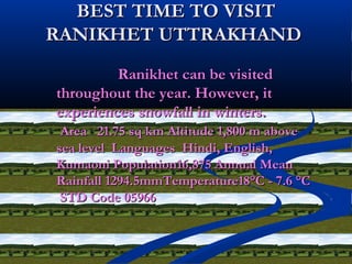 BEST TIME TO VISITBEST TIME TO VISIT
RANIKHET UTTRAKHANDRANIKHET UTTRAKHAND
Ranikhet can be visitedRanikhet can be visited
throughout the year. However, itthroughout the year. However, it
experiences snowfall in winters.experiences snowfall in winters.
Area 21.75 sq km Altitude 1,800 m aboveArea 21.75 sq km Altitude 1,800 m above
sea level Languages Hindi, English,sea level Languages Hindi, English,
Kumaoni Population16,875 Annual MeanKumaoni Population16,875 Annual Mean
Rainfall 1294.5mmTemperature18°C - 7.6 °CRainfall 1294.5mmTemperature18°C - 7.6 °C
STD Code 05966STD Code 05966
 