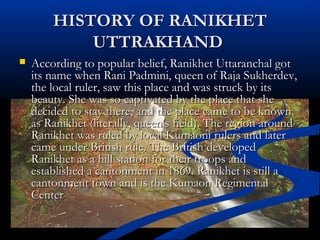 HISTORY OF RANIKHETHISTORY OF RANIKHET
UTTRAKHANDUTTRAKHAND
 According to popular belief, Ranikhet Uttaranchal gotAccording to popular belief, Ranikhet Uttaranchal got
its name when Rani Padmini, queen of Raja Sukherdev,its name when Rani Padmini, queen of Raja Sukherdev,
the local ruler, saw this place and was struck by itsthe local ruler, saw this place and was struck by its
beauty. She was so captivated by the place that shebeauty. She was so captivated by the place that she
decided to stay there, and the place came to be knowndecided to stay there, and the place came to be known
as Ranikhet (literally, queen's field). The region aroundas Ranikhet (literally, queen's field). The region around
Ranikhet was ruled by local Kumaoni rulers and laterRanikhet was ruled by local Kumaoni rulers and later
came under British rule. The British developedcame under British rule. The British developed
Ranikhet as a hill station for their troops andRanikhet as a hill station for their troops and
established a cantonment in 1869. Ranikhet is still aestablished a cantonment in 1869. Ranikhet is still a
cantonment town and is the Kumaon Regimentalcantonment town and is the Kumaon Regimental
CenterCenter..
 