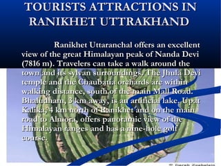 TOURISTS ATTRACTIONS INTOURISTS ATTRACTIONS IN
RANIKHET UTTRAKHANDRANIKHET UTTRAKHAND
Ranikhet Uttaranchal offers an excellentRanikhet Uttaranchal offers an excellent
view of the great Himalayan peak of Nanda Deviview of the great Himalayan peak of Nanda Devi
(7816 m). Travelers can take a walk around the(7816 m). Travelers can take a walk around the
town and its sylvan surroundings. The Jhula Devitown and its sylvan surroundings. The Jhula Devi
temple and the Chaubatia orchards are withintemple and the Chaubatia orchards are within
walking distance, south of the main Mall Road.walking distance, south of the main Mall Road.
Bhaludham, 3 km away, is an artificial lake. UpatBhaludham, 3 km away, is an artificial lake. Upat
Kalika, 4 km north of Ranikhet and on the mainKalika, 4 km north of Ranikhet and on the main
road to Almora, offers panoramic view of theroad to Almora, offers panoramic view of the
Himalayan ranges and has a nine-hole golfHimalayan ranges and has a nine-hole golf
course.course.
 