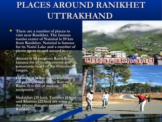 PLACES AROUND RANIKHETPLACES AROUND RANIKHET
UTTRAKHANDUTTRAKHAND
 There are a number of places toThere are a number of places to
visit near Ranikhet. The famousvisit near Ranikhet. The famous
tourist center of Nainital is 59 kmtourist center of Nainital is 59 km
from Ranikhet. Nainital is famousfrom Ranikhet. Nainital is famous
for its Naini Lake and a number offor its Naini Lake and a number of
picnic spots in and around it.picnic spots in and around it.
Almora is 50 km from Ranikhet, isAlmora is 50 km from Ranikhet, is
famous for its health resorts andfamous for its health resorts and
panoramic views of the Himalayanpanoramic views of the Himalayan
ranges.ranges.
Dwarahat, 38 km away, was onceDwarahat, 38 km away, was once
the principal seat of the Katyurithe principal seat of the Katyuri
Rajas. It is full of ancientRajas. It is full of ancient
sculptures.sculptures.
Sitalakhet (35 km), Tarikhet (8 km)Sitalakhet (35 km), Tarikhet (8 km)
and Khairna (22 km) are some ofand Khairna (22 km) are some of
the places that one can visit fromthe places that one can visit from
Ranikhet.Ranikhet.
 