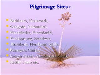 Pilgrimage Sites :Pilgrimage Sites :
 Badrinath, Kedarnath,Badrinath, Kedarnath,
 Gangotri, Yamunotri,Gangotri, Yamunotri,
 Panchkedar, Panchbadri,Panchkedar, Panchbadri,
 Panchprayag, Haridwar,Panchprayag, Haridwar,
 Rishikesh, Hemkund Sahib,Rishikesh, Hemkund Sahib,
 Purnagiri, Chittai,Purnagiri, Chittai,
 Kaliyar Sharif, Nanakmatta Sahib,Kaliyar Sharif, Nanakmatta Sahib,
 Rettha Sahib etc.Rettha Sahib etc.
 