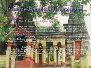 Famous Temple of UttarakhandFamous Temple of Uttarakhand
 Deer Park:Deer Park:
3 kms from Almora is the deer park.3 kms from Almora is the deer park.
 Catarrhal:Catarrhal:
This 800-year old Sun Temple is the next in significance after the SunThis 800-year old Sun Temple is the next in significance after the Sun
Temple of Konark in Orissa. Seven kms away from Almora, this historicalTemple of Konark in Orissa. Seven kms away from Almora, this historical
important temple is an excellent example of intricate sculpturingimportant temple is an excellent example of intricate sculpturing..
 Nanda Devi Temple:Nanda Devi Temple:
This 1000-year old temple is one of the main attractions ofThis 1000-year old temple is one of the main attractions of
Almora. Its known for its famous wall carvings. Each year a festival is held hereAlmora. Its known for its famous wall carvings. Each year a festival is held here
in which youth from various hilly areas participate in dance festivalsin which youth from various hilly areas participate in dance festivals..
 Kasar Devi:Kasar Devi:
Near Kali mutt is the temple of Kasar Devi. This ancient templeNear Kali mutt is the temple of Kasar Devi. This ancient temple
was built in the second century on a mountain peak. The distance between Kaliwas built in the second century on a mountain peak. The distance between Kali
matt and Kasar Devi is less than 1 km and can be easily covered by foot. Thematt and Kasar Devi is less than 1 km and can be easily covered by foot. The
neighboring area has turned out to be the home of many foreigners. The mainneighboring area has turned out to be the home of many foreigners. The main
town is 6 km away.town is 6 km away.
 