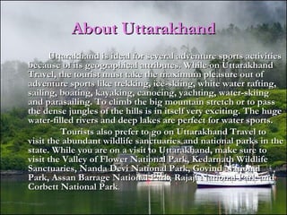 About UttarakhandAbout Uttarakhand
Uttarakhand is ideal for several adventure sports activitiesUttarakhand is ideal for several adventure sports activities
because of its geographical attributes. While on Uttarakhandbecause of its geographical attributes. While on Uttarakhand
Travel, the tourist must take the maximum pleasure out ofTravel, the tourist must take the maximum pleasure out of
adventure sports like trekking, ice-skiing, white water rafting,adventure sports like trekking, ice-skiing, white water rafting,
sailing, boating, kayaking, canoeing, yachting, water-skiingsailing, boating, kayaking, canoeing, yachting, water-skiing
and parasailing. To climb the big mountain stretch or to passand parasailing. To climb the big mountain stretch or to pass
the dense jungles of the hills is in itself very exciting. The hugethe dense jungles of the hills is in itself very exciting. The huge
water-filled rivers and deep lakes are perfect for water sports.water-filled rivers and deep lakes are perfect for water sports.
Tourists also prefer to go on Uttarakhand Travel toTourists also prefer to go on Uttarakhand Travel to
visit the abundant wildlife sanctuaries and national parks in thevisit the abundant wildlife sanctuaries and national parks in the
state. While you are on a visit to Uttarakhand, make sure tostate. While you are on a visit to Uttarakhand, make sure to
visit the Valley of Flower National Park, Kedarnath Wildlifevisit the Valley of Flower National Park, Kedarnath Wildlife
Sanctuaries, Nanda Devi National Park, Govind NationalSanctuaries, Nanda Devi National Park, Govind National
Park, Assan Barrage National Park, Rajaji National Park andPark, Assan Barrage National Park, Rajaji National Park and
Corbett National ParkCorbett National Park..
 