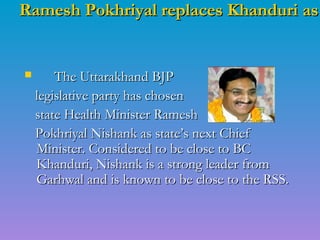Ramesh Pokhriyal replaces Khanduri asRamesh Pokhriyal replaces Khanduri as
 The Uttarakhand BJPThe Uttarakhand BJP
legislative party has chosenlegislative party has chosen
state Health Minister Rameshstate Health Minister Ramesh
Pokhriyal Nishank as state’s next ChiefPokhriyal Nishank as state’s next Chief
Minister. Considered to be close to BCMinister. Considered to be close to BC
Khanduri, Nishank is a strong leader fromKhanduri, Nishank is a strong leader from
Garhwal and is known to be close to the RSS.Garhwal and is known to be close to the RSS.
 