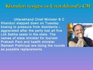 Khanduri resigns as Uttarakhand’s CMKhanduri resigns as Uttarakhand’s CM
Uttarakhand Chief Minister B C
Khanduri stepped down on Tuesday
bowing to pressure from dissidents –
aggravated after the party lost all five
Lok Sabha seats in the state. The
names of state minister for tourism
Prakash Pant and health minister
Ramesh Pokhriyal are doing the rounds
as possible replacements
 