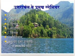 उत्तराचंल के प्रमुख ग्लेिशियरउत्तराचंल के प्रमुख ग्लेिशियर
 1.1.गंगोत्रीगंगोत्री
 2.2. यमुनदोत्रीयमुनदोत्री
 3.3. िपिंण्डरिपिंण्डर
 4.4. खतिलगंखतिलगं
 5.5. िमलमिमलम
 6.6. जौिलकांगजौिलकांग,,
 7.7. सुन्दिर ढूंगा इत्यािदि।सुन्दिर ढूंगा इत्यािदि।
 
