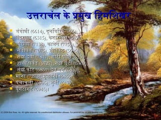 उत्तराचंल के प्रमुख िहिमिशिखरउत्तराचंल के प्रमुख िहिमिशिखर
 गंगोत्रीगंगोत्री (6614),(6614), दूनगिगिरदूनगिगिर (7066),(7066),
 बंदरपूछबंदरपूछ (6315),(6315), केदारनगाथकेदारनगाथ (6490),(6490),
 चौखंवाचौखंवा (7138),(7138), कामेतकामेत (7756),(7756),
 सतोपंथसतोपंथ (7075),(7075), नगीलकंठनगीलकंठ (5696),(5696),
 नगंदा देवीनगंदा देवी (7817),(7817), गोरी पवर्वतगोरी पवर्वत (6250),(6250),
 हिाथी पवर्वतहिाथी पवर्वत (6727),(6727), नगंदा धुंटीनगंदा धुंटी (6309),(6309),
 नगंदा कोटनगंदा कोट (6861)(6861) देव वनगदेव वनग (6853),(6853),
 मानगामानगा (7273),(7273), मृगथनगीमृगथनगी (6855),(6855),
 पंचाचूलीपंचाचूली (6905),(6905), गुनगीगुनगी (6179),(6179),
 यूंगटागटयूंगटागट (6945)(6945)।।
 