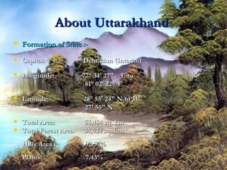 About UttarakhandAbout Uttarakhand
 Formation of State :-Formation of State :-
 Capital: Dehradun (Interim)Capital: Dehradun (Interim)
 Longitude: 77° 34' 27" E toLongitude: 77° 34' 27" E to
81° 02' 22" E81° 02' 22" E
 Latitude: 28° 53' 24" N to 31°Latitude: 28° 53' 24" N to 31°
27' 50" N27' 50" N
 Total Area: 53,484 sq. kmTotal Area: 53,484 sq. km
 Total Forest Area: 34,434 sq. km.Total Forest Area: 34,434 sq. km.
Hilly Area : 92.57%Hilly Area : 92.57%
Plains: 7.43%Plains: 7.43%
 