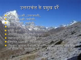 उत्तराचंल के प्रमुख दरेउत्तराचंल के प्रमुख दरे
 बरासबरास- 5365- 5365मीमी.,(.,(उत्तरकाशिीउत्तरकाशिी),),
 माणामाणा- 6608- 6608मीमी.(.(चमोलीचमोली),),
 नगोतीनगोती-5300-5300मीमी. (. (चमोलीचमोली),),
 बोल्छाधुराबोल्छाधुरा-5353-5353मीमी.,(.,(िपथौरागडिपथौरागड),),
 कुरंगीकुरंगी--वुरंगीवुरंगी-5564-5564 मीमी.(.( िपथौरागडिपथौरागड),),
 लोवेपुरालोवेपुरा-5564-5564मीमी. (. (िपथौरागडिपथौरागड),),
 लमप्याधुरालमप्याधुरा-5553-5553 मीमी. (. (िपथौरागडिपथौरागड),),
 िलपुलेशििलपुलेशि-5129-5129 मीमी. (. (िपथौरागडिपथौरागड),),
 उंटाबुराउंटाबुरा,, थांगलाथांगला,, ट्रेलपासट्रेलपास,, मलारीपासमलारीपास,, रालमपासरालमपास,, सोग चोगसोग चोग
ला पुिलग लाला पुिलग ला,, तुनगजुनगलातुनगजुनगला,, मरहिीलामरहिीला,, िचरीचुनग दरार्व।िचरीचुनग दरार्व।
 