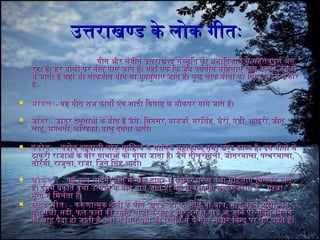 उत्तराखण्ड के लोक गीतःउत्तराखण्ड के लोक गीतः
गीत और संगीत उत्तराखण्ड संस्कृित का अनगािदकाल से महित्तवपूणर्व अंगगीत और संगीत उत्तराखण्ड संस्कृित का अनगािदकाल से महित्तवपूणर्व अंग
रहिा हिै। हिर मौकों पर गीत गाए जाते हिैं। यहिाँ तक िक जब पवर्वतीय मिहिलाएँ घास काटनगे जंगलोंरहिा हिै। हिर मौकों पर गीत गाए जाते हिैं। यहिाँ तक िक जब पवर्वतीय मिहिलाएँ घास काटनगे जंगलों
में जाती हिैं वहिां भी लोकगीत गाये या गुनगगुनगाए जाते हिैं। कुछ लोक गीतों का िववरण इस प्रकारमें जाती हिैं वहिां भी लोकगीत गाये या गुनगगुनगाए जाते हिैं। कुछ लोक गीतों का िववरण इस प्रकार
हिैःहिैः--
 मांगलःमांगलः-- यहि गीत शिभ कायों एंव शिादी िववाहि केयहि गीत शिभ कायों एंव शिादी िववाहि के मौकपर गाये जाते हिैं।मौकपर गाये जाते हिैं।
 जागरःजागरः-- जागर देवताओं के गीत हिै जैसेजागर देवताओं के गीत हिै जैसे-- िवनगसरिवनगसर,, नगागजार्वनगागजार्व,, नगरिसहिनगरिसहि,, भैरोंभैरों,, ऐडीऐडी,, आछरीआछरी,, जीतूजीतू,,
लाटूलाटू,, भगवतीभगवती,, चिण्डकाचिण्डका,, गालू देवता आदी।गालू देवता आदी।
 पंडोवःपंडोवः -- पंडोव गढ़वाली लोक सािहित्य के मौिलक महिाकाव्य तथा खण्ड काव्य हिै। इनग गीतों मेंपंडोव गढ़वाली लोक सािहित्य के मौिलक महिाकाव्य तथा खण्ड काव्य हिै। इनग गीतों में
ठाकुरी राजाओं के वीर गाथाओं को गाया जाता हिै। जैसे तीलूरोतेलीठाकुरी राजाओं के वीर गाथाओं को गाया जाता हिै। जैसे तीलूरोतेली,, जोतरमालाजोतरमाला,, पत्थरमालापत्थरमाला,,
नगौरंगीनगौरंगी,, राजुलाराजुला,, राजाराजा,, िजते िसहि आदी।िजते िसहि आदी।
 चौफु लाःचौफु लाः -- यहि नगृत्य चांदनगी रात में गोल दायरे में घूमकर पुरूष तथा मिहिलाएं िमलकर गातेयहि नगृत्य चांदनगी रात में गोल दायरे में घूमकर पुरूष तथा मिहिलाएं िमलकर गाते
हिैं। इसमें प्रकृित तथा उत्सवों के गीत गाये जाते हिैं। यहि नगृत्य काफी कुछ गुजरात केहिैं। इसमें प्रकृित तथा उत्सवों के गीत गाये जाते हिैं। यहि नगृत्य काफी कुछ गुजरात के ““ गरबागरबा ””
नगृत्य से िमलता हिै।नगृत्य से िमलता हिै।
 खुदेड गीतःखुदेड गीतः -- करूणात्मक शिैली के गीतकरूणात्मक शिैली के गीत ““खुदेडखुदेड”” हिैं। यहि गीत माँहिैं। यहि गीत माँ--बापबाप,, भाईभाई--बहिनगबहिनग,, सखीसखी,, वनगवनग,,
पशिुपशिु--पक्षीपक्षी,, नगदीनगदी,, फलफल--फलों की स्मृित ताजा कराते हिै और इनगकी याद आ जानगे पर सबसे िमलनगेफलों की स्मृित ताजा कराते हिै और इनगकी याद आ जानगे पर सबसे िमलनगे
की चाहि पैदा हिो जाती हिै तथा नग िमल पानगे की िस्थित में ये गीत मुखार िबन्दु पर फू ट पडते हिैं।की चाहि पैदा हिो जाती हिै तथा नग िमल पानगे की िस्थित में ये गीत मुखार िबन्दु पर फू ट पडते हिैं।
 