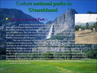CorbettCorbett national parks innational parks in
UttarakhandUttarakhand
 Corbett National ParkCorbett National Park :-:-
Jim Corbett National Park lies in the Nainital, PauriJim Corbett National Park lies in the Nainital, Pauri
Garwhal and Bijnore Districts of Uttaranchal.  The present area of theGarwhal and Bijnore Districts of Uttaranchal.  The present area of the
Reserve is 1318.54 sq. km. including 520 sq. km. of core area and 797.72 sq.Reserve is 1318.54 sq. km. including 520 sq. km. of core area and 797.72 sq.
km. of buffer area. The core area forms the Jim Corbett National Park whilekm. of buffer area. The core area forms the Jim Corbett National Park while
the buffer contains reserve forests (496.54 sq.km.) as well as the Sonanadithe buffer contains reserve forests (496.54 sq.km.) as well as the Sonanadi
Wildlife Sanctuary (301.18 sq.km.)Wildlife Sanctuary (301.18 sq.km.)
The core is bounded to the North by the Kanda Ridge, with a heightThe core is bounded to the North by the Kanda Ridge, with a height
of 1043 m at its highest point. The entire area of the reserve is mountainousof 1043 m at its highest point. The entire area of the reserve is mountainous
and falls in the Shivalik and Outer Himalaya geological region. It forms the catchmentand falls in the Shivalik and Outer Himalaya geological region. It forms the catchment
area of the Ramganga, a tributary of the Ganga.  The Ramganga flows from East toarea of the Ramganga, a tributary of the Ganga.  The Ramganga flows from East to
West in the reserve through landscapes of incredible beauty. Dammed at KalagarhWest in the reserve through landscapes of incredible beauty. Dammed at Kalagarh
at the south-western end of the reserve in 1974. The reservoir created, submerged 40-sq.at the south-western end of the reserve in 1974. The reservoir created, submerged 40-sq.
km.ofprime grassland. The area on the western side of the reservoir now constitutes thekm.ofprime grassland. The area on the western side of the reservoir now constitutes the
Sonanadi Wildlife Sanctuary.  After India attained independence in 1947 the park wasrenamedSonanadi Wildlife Sanctuary.  After India attained independence in 1947 the park wasrenamed
as Ramganga National Park. In 1956, it was renamed as Jim Corbett National Park, inas Ramganga National Park. In 1956, it was renamed as Jim Corbett National Park, in
memory of Jim Corbett.memory of Jim Corbett.
 