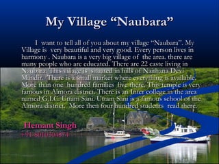 My Village “Naubara”My Village “Naubara”
I want to tell all of you about my village “Naubara”. MyI want to tell all of you about my village “Naubara”. My
Village is very beautiful and very good. Every person lives inVillage is very beautiful and very good. Every person lives in
harmony . Naubara is a very big village of the area. there areharmony . Naubara is a very big village of the area. there are
many people who are educated. There are 22 caste living inmany people who are educated. There are 22 caste living in
Naubara. This village is situated in hills of Naithana DeviNaubara. This village is situated in hills of Naithana Devi
Mandir. There is a small market where everything is available.Mandir. There is a small market where everything is available.
More than one hundred families live there. This temple is veryMore than one hundred families live there. This temple is very
famous in Almora district. There is an Inter college in the areafamous in Almora district. There is an Inter college in the area
named G.I.C. Uttam Sani. Uttam Sani is a famous school of thenamed G.I.C. Uttam Sani. Uttam Sani is a famous school of the
Almora district. More then four hundred students read there.Almora district. More then four hundred students read there.
Hemant SinghHemant Singh
+91-8010304874+91-8010304874
 