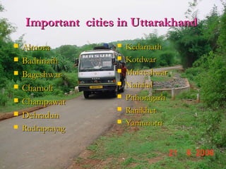 Important cities in UttarakhandImportant cities in Uttarakhand
 AlmoraAlmora
 BadrinathBadrinath
 BageshwarBageshwar
 ChamoliChamoli
 ChampawatChampawat
 DehradunDehradun
 RudraprayagRudraprayag
 KedarnathKedarnath
 KotdwarKotdwar
 MukteshwarMukteshwar
 NainitalNainital
 PithoragarhPithoragarh
 RanikhetRanikhet
 YamunotriYamunotri
 
