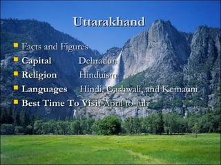UttarakhandUttarakhand
 Facts and FiguresFacts and Figures
 CapitalCapital DehradunDehradun
 ReligionReligion HinduismHinduism
 LanguagesLanguages Hindi, Garhwali, and KumauniHindi, Garhwali, and Kumauni
 Best Time To VisitBest Time To Visit April to JulyApril to July
 