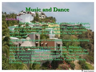 Music and DanceMusic and Dance
Garhwal :-Garhwal :-
The Himalayas have inspired generations of singers,The Himalayas have inspired generations of singers,
balladeers, and musicians throughout the ages. The naturalballadeers, and musicians throughout the ages. The natural
beauty of the mountains which inspires a deep spiritualitybeauty of the mountains which inspires a deep spirituality
and the harshness of life which darkens the heart withand the harshness of life which darkens the heart with
adversity andadversity and
anguish have invigorated Uttarakhandi music, heighteninganguish have invigorated Uttarakhandi music, heightening
itsits
poignancy and enriching its lyrical texture. Although,poignancy and enriching its lyrical texture. Although,
increasingly influenced by trends in Hindi film music theincreasingly influenced by trends in Hindi film music the
more traditional forms of Himalayan music have remainedmore traditional forms of Himalayan music have remained
deeply popular. Major dance forms of the region aredeeply popular. Major dance forms of the region are
Langvir Nritya, Barada Nati folk dance, Pandava Nritya,Langvir Nritya, Barada Nati folk dance, Pandava Nritya,
Dhurang, and Dhuring.Dhurang, and Dhuring.
 