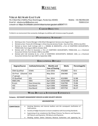 RESUME
VIKAS KUMAR GAUTAM
FA-2 Ward No.5 Ridhhy Plaza Shantinagar, Ponda Goa 403401 Mobile: +91-9823961104
Email id: vikaskumar88@yahoo.com 7028311114
LinkedIn id: https://in.linkedin.com/in/vikas-kumar-gautam-a58047111
CAREER OBJECTIVE
To Work in an environment that constantly challenges my abilities with immense scope for growth.
PROFESSIONAL SUMMARY
• Working as Asst. Finance Manager in M/s Bharti Management Services since August 2013.
• Worked as Asst. Finance & H.R Manager in Shree Security Services Ponda – Goa from Nov. 2010 to July 2013.
• Worked as Senior Audit Incharge with S. L. SINGBAL & ASSOCIATES, a firm of CHARTERED ACCOUNTANTS,
PONDA-GOA, from August 2009 to October 2010.
• Worked with S.P Bhat & Associates a firm of CHARTERED ACCOUNTANTS, PONDA-GOA, as a Chartered
Accountant Articles from October 2008 to July 2009.
• Worked with S.M Inchalmat & Co. a firm of CHARTERED ACCOUNTANTS, MARGAO -GOA, as a Chartered
Accountant Articles from April 2007 to September 2008.
EDUCATIONAL DETAILS
Degree/Course Institute/University Months and
Year of Passing
Marks Percentage(%)
CMA Qualified ICWAI June 2016 476/800 59.5
CA-Final (Cleared
1st group)
ICAI May 2016 204/400 51%
CS Qualified ICSI Dec. 2014 423/800 52.88
MBA (HR) SMU April 2016 3254/5000 65.08
B.com Goa University April 2009 524/700 74.86
HSC Goa Board April 2006 420/600 70.00
SSC Goa Board April.2004 497/750 66.27
WORK DETAILS & INTERNSHIP EXPERIENCE
Company – M/S BHARTI MANAGEMENT SERVICES & SHREE SECURITY SERVICES
JOB DESCRIPTION
COMPETENCIES • Assisting Statutory and Internal Auditors and the consequent clarification of
Audit queries.
• Scrutiny of ledger Accounts to ensure compliance with Accounting Standards.
• Supervising all tax compliances like filling of Service Tax Returns and Payments,
VAT Returns and Payments, TDS Returns and Payments.
• Pleading matters before Statutory Revenue Authorities and appearing for
 
