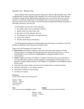 SameDay Care – Billings Clinic
Here at Billings Clinic we know your life is busy, that’s why we offer SameDay Care. With
no appointments necessary Billings Clinic SameDay Care is here for all of your minor illnesses
and injuries. Along with the added benefit of having on site x-ray, 24 hour lab access, plus the
resources of 31specialty departments of the Billings Clinic. You know you are in good hands
when you come in to one of our three convenient locations throughout the Billings community, in
the heights, downtown, and west end.
Visit SameDay Care For Any of The Following:
• flu, coughs, colds, Sinus or respiratory infection
• sprains, small cuts, minor burns, rash,
• back pain, ear aches, migraine, dizziness
• non-traumatic eye injury/pain- (example pink eye)
• urinary tract infection,
• All other minor illnesses and injuries.
For life-threatening emergencies and late-night trauma that require an immediate visit to the
hospital visit Billings Clinic Emergency & Trauma Center.
Signs to go to the Emergency & Trauma Center:
• Heart attack (discomfort or tightness in the chest, more than usual shortness of breath
sweating, nausea or vomiting, pain spreading from the chest to the neck, the jaw, or one or
both shoulders or arms, dizziness or lightheadedness, a irregular heartbeat, loss of
consciousness)
• Stroke (Sudden occurrence of numbness or weakness of the face, arm or leg, especially on
one side of the body, confusion, trouble speaking or understanding, trouble seeing in one or
both eyes, trouble walking, dizziness, loss of balance or coordination, severe headache with no
known cause)
• injury that may require stitches, that may involve a broken bone, or obvious fractures
• Overdose, poisoning, or sever allergic reaction
• head injuries with loss of consciousness
• All other sever trauma
Downtown
(Corner of 8th Avenue North and North 28th
)
Monday - Friday
7:00 a.m. - 7:30 p.m.
Saturday-Sunday
9 a.m.-5 p.m.
West Heights
2675 Central Avenue (Lamplighter square) 760 Wicks Lane (Across from Wal-Mart)
Monday - Friday
7:30 a.m. - 7:00 p.m.
Saturday
 