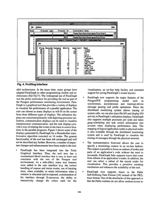 g gs Oyons _w H
Pracess Type Process
/hene/bernhmdAlsregen/b in/shXt
0.0 0.00 0.39
.............. ..... ..,...,,,,-.—...- .......--—...—..,,,.—+.....-—-........-.—. .....-+..—..%—.-+,........... ....... .......,,.-..
Fig. 4. Profiling Interface
allel architectures. In the mean time, many groups have
adapted ParaGraph to other programming models and ar-
chitectures [8] [15] [17]. The widespread use of ParaGraph
was the prime motivation for providing the tool as part of
the Paragon performance monitoring environment. Para-
Graph is a graphical tool that provides a variety of displays
to visualize the performance of a parallel application. The
user can choose as many displays as will fit on the screen
from three different types of displays. The utilization dis-
plays are concerned primarily with depicting processor uti-
lization, communication displays can be used to visualize
interprocessor communication, and the task displays pro-
vide a way of relating the events in the trace to source loca-
tions in the parallel programs. Figure 3 shows some of the
displays generated by ParaGraph for a Householder trans-
formation algorithm executed on 16 nodes. The general
functionality of the tool has been left unchanged and will
not be described any further. However, a number of impor-
tant changes and enhancements have been made to the tool.
q
ParaGraph has been integrated into the Tools
Graphical Interface. Thus, the tool now has a
standardized Motif interface that is easy to learn and
consistent with the rest of the Paragon tool
environment. As a side-effect, many new features
were added to the user interface (e.g. the correct
handling of expose and resize events, use of backing
store, when available, to retain information when a
window is obscured and re-exposed, customization of
the interface through X-resources, the ability to
interactively change the colors used for the
visualization, an on-line help facility and extended
support for saving Paragraphs screen layout).
ParaGraph now supports the major features of the
Paragon/NX programming model such as
synchronous, asynchronous and interrupt-driven
message passing and probe operations. Since the
distributed monitoring system allows tracing of
system calls, we can also trace file I/O and display I/O
activity in Paragraphs utilization displays. ParaGraph
also supports multiple processes per node and takes
gang-scheduling and task switch information into
account when displaying performance data. The
mapping of logical application nodes to physical nodes
is also available through the distributed monitoring
system and is used by ParaGraph to visualize the
routing of messages through the physical network.
The instrumentation front-end allows the user to
specify a monitoring context in an on-line fashion.
This makes it possible to focus on subsets of nodes and
parts of an application’s code without the need to
recompile. ParaGraph fully supports traces that come
from subsets of an application’s nodes. In addition, the
user can select a subset of the traced nodes for
visualization. This provides a primitive zooming
mechanism and enhances the scalability of the tool.
ParaGraph now supports traces in the Pablo
Self-Defining Data Format [16] instead of the PICL
trace format. One of the drawbacks of this approach is
that the Pablo routines do not allow random-access to
856
 