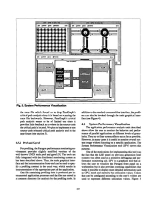 1 r+
Fig. 5. System Performance Visualization
the trace file which forced us to drop Paragraphs
critical path analysis since it is based on scanning the
trace file backwards, However, Paragraphs critical
path analysis seems to be of liiited use since it
provides little feedback as to where in the source-code
the critical path is located. We plan to implement a true
source-code oriented critical path analysis tool in the
near future (see section 5).
4.5.2 Prof and Gprof
For profiling, the Paragon performance monitoring en-
vironment provides slightly modified versions of the
well-known UNIX tools prof and gprof [9], The tools are
fully integrated with the distributed monitoring system as
has been described above. Thus, the tools graphical inter-
face and the instrumentation front-end can be used to spec-
ify a profiling context in the usual way, which results in
instrumentation of the appropriate part of the application.
One file containing profiling data is produced per in-
strumented application processes and the files are stored in
a common directory for analysis by the profiling tools. In
addition to the standard command-line interface, the profil-
ers can also be invoked through the tds graphical inter-
face (see Figure 4).
4.6 System Performance Visualization
The application performance analysis tools described
above allow the user to monitor the behavior and perfor-
mance of parallel applications at di.flerent levels of granu-
larity. They try to filter system effects out as far as possible.
However, in many cases it is useful to monitor overall sys-
tem usage without focusing on a specific application. The
System Performance Visualization tool (SPV) serves this
purpose.
One of the motivations for implementing this tool was
the fact that the LED panel on previous generation Intel
systems was often used as a primitive debugging and per-
formance monitoring aid. SPV is a graphical tool that al-
lows the user to visualiie the Paragon front panel on a
workstation but it also provides zooming capabilities that
make it possible to display more detailed information such
as CPU, mesh and memory bus utilization values. Colors
that can be configured according to the user’s wishes are
used to represent diilerent utilization values. Figure 5
857
 