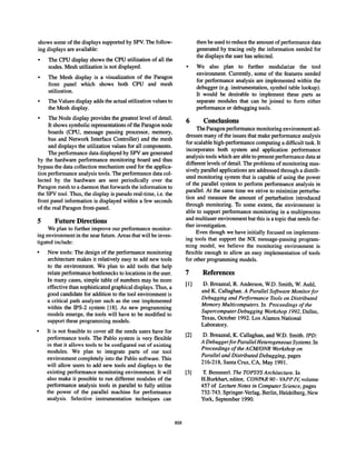 shows some of the displays supported by SEW.The follow-
ing displays are available:
q
The CPU display shows the CPU utilization of all the
nodes. Mesh utilization is not displayed.
q
The Mesh display is a visualization of the Paragon
front panel which shows both CPU and mesh
utilization.
q
The Values display adds the actual utilization values to
the Mesh display.
q
The Node display provides the greatest level of detail,
It shows symbolic representations of the Paragon node
boards (CPU, message passing processor, memory,
bus and Network Interface Controller) and the mesh
and displays the utilization values for all components.
The performance data displayed by SPV are generated
by the hardware performance monitoring board and thus
bypass the data collection mechanism used for the applica-
tion performance analysis tools. The performance data col-
lected by the hardware are sent periodically over the
Paragon mesh to a daemon that forwards the information to
the SPV tool. Thus, the display is pseudo real-time, i.e. the
front panel information is displayed within a few seconds
of the real Paragon front-panel.
5 Future Directions
We plan to further improve our performance monitor-
ing environment in the near future. Areas that will be inves-
tigated include:
q
New tools: The design of the performance monitoring
architecture makes it relatively easy to add new tools
to the environment. We plan to add tools that help
relate performance bottlenecks to locations in the user.
In many cases, simple table of numbers may be more
effective than sophisticated graphical displays. Thus, a
good candidate for addition to the tool environment is
a critical path analyzer such as the one implemented
within the IPS-2 system [18]. As new programming
models emerge, the tools will have to be modified to
support these programming models.
q
It is not feasible to cover all the needs users have for
performance tools. The Pablo system is very flexible
in that it allows tools to be configured out of existing
modules. We plan to integrate parts of our tool
environment completely into the Pablo software. This
will allow users to add new tools and displays to the
existing performance monitoring environment. It will
also make it possible to run different modules of the
performance analysis tools in parallel to fully utilize
the power of the parallel machine for performance
analysis. Selective instrumentation techniques can
then be used to reduce the amount of performance data
generated by tracing only the information needed for
the displays the user has selected.
q
We also plan to further modularize the tool
environment. Currently, some of the features needed
for performance analysis are implemented within the
debugger (e.g. instrumentation, symbol table lookup).
It would be desirable to implement these parts as
separate modules that can be joined to form either
performance or debugging tools.
6 Conclusions
The Paragon performance monitoring environment ad-
dresses many of the issues that make performance analysis
for scalable high-performance computing a difficult task. It
incorporates both system and application performance
analysis tools which are able to present performance data at
different levels of detail. The problems of monitoring mas-
sively parallel applications are addressed through a distrib-
uted monitoring system that is capable of using the power
of the parallel system to perform performance analysis in
parallel. At the same time we strive to minimize perturba-
tion and measure the amount of perturbation introduced
through monitoring. To some extent, the environment is
able to support performance monitoring in a multiprocess
and multiuser environment but this is a topic that needs fur-
ther investigation.
Even though we have initially focused on implement-
ing tools that support the NX message-passing program-
ming model, we believe the monitoring environment is
flexible enough to allow an easy implementation of tools
for other programming models.
7
[1]
[2]
[3]
858
References
D. Breazeal, R. Anderson, W.D. Smith, W. Auld,
and K. Callaghan. A Parallel Software Monitor for
Debugging and Performance Tools on Distributed
Memory Multicomputers. In Proceedings of the
Supercomputer Debugging Workshop 1992, Dallas,
Texas, October 1992. Los Alamos National
LaboratoU.
D. Breazeal, K. Callaghan, and W.D. Smith. ZPD:
A Debugger for Parallel Heterogeneous Systems. In
Proceedings of the AClkUONR Workshop on
Parallel and Distributed Debugging, pages
216-218, Santa Cruz, CA, May 1991.
T. Bemmerl. The TOPSYS Architecture. In
H.Burkhart, editor, CONPAR 90- VAPP Z~ volume
457 of Lecture Notes in Computer Science, pages
732-743. Springer-Verlag, Berlin, Heidelberg, New
York, September 1990.
 